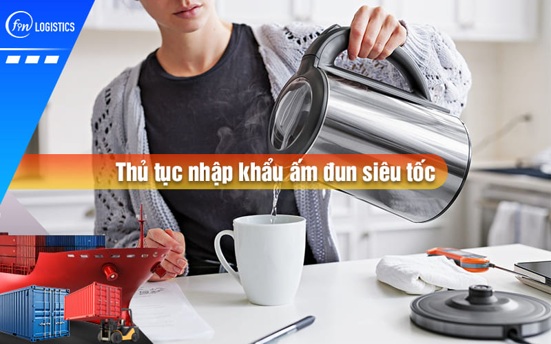 Tư vấn các bước thực hiện thủ tục nhập khẩu ấm đun siêu tốc cho doanh nghiệp mới