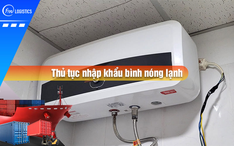 Hướng dẫn chi tiết từng bước thực hiện thủ tục nhập khẩu bình nóng lạnh các loại