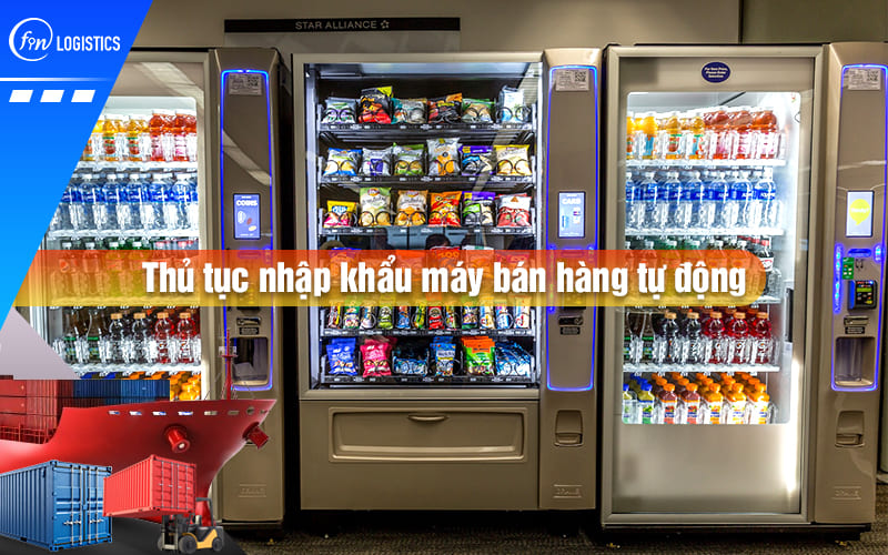 Tất tần tật những điều cần nắm rõ khi làm thủ tục nhập khẩu máy bán hàng tự động